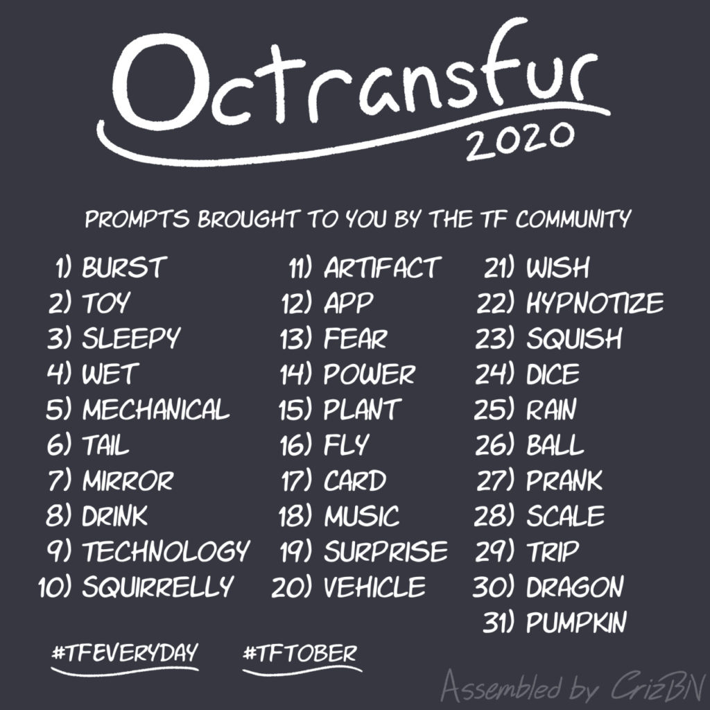 Octransfur 2020
1 - Burst
2 - Toy
3 - Sleepy
4 - Wet
5 - Mechanical
6 - Tail
7 - Mirror
8 - Drink
9 - Technology
10 - Squirrelly
11 - Artifact
12 - App
13 - Fear
14 - Power
15 - Plant
16 - Fly
17 - Card
18 - Music
19 - Surprise
20 - Vehicle
21 - Wish
22 - Hypnotize
23 - Squish
24 - Dice
25 - Rain
26 - Ball
27 - Prank
28 - Scale
29 - Trip
30 - Dragon
31 - Pumpkin