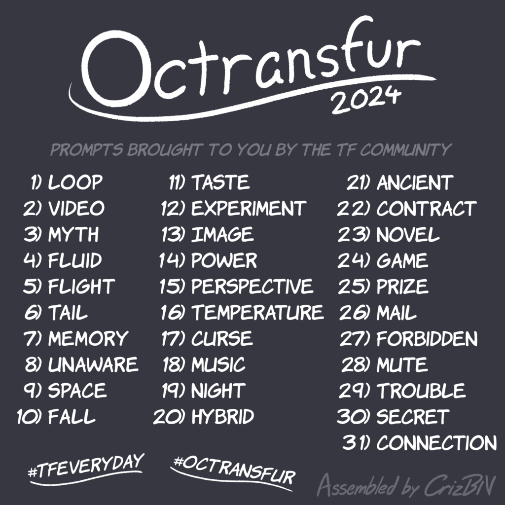 Octransfur 2024, in order:
Loop
Video
Myth
Fluid
Flight
Tail
Memory
Unaware
Space
Fall
Taste
Experiment
Image
Power
Perspective
Temperature
Curse
Music
Night
Hybrid
Ancient
Contract
Novel
Game
Prize
Mail
Forbidden
Mute
Trouble
Secret
Connection